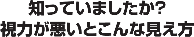 知っていましたか？ 視力が悪いとこんな見え方