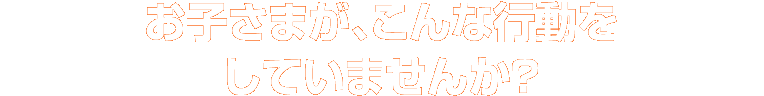 お子さまが、こんな行動をしていませんか？