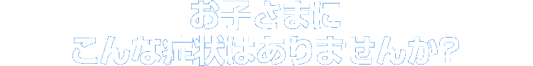 お子様にこんな症状はありませんか？