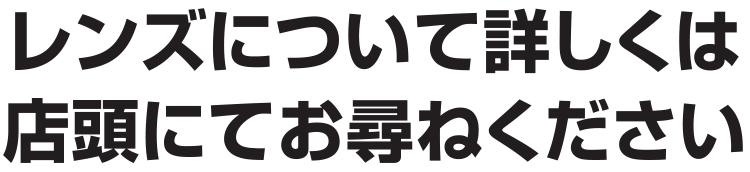 レンズについて詳しくは店頭にてお尋ねください